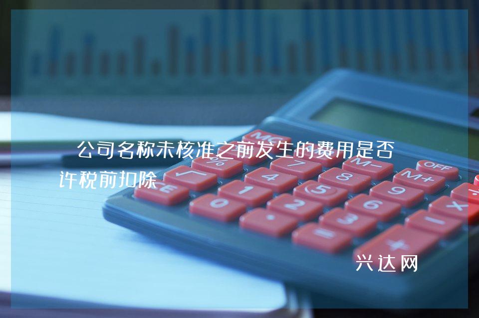 公司名称未核准之前发生的费用是否允许税前扣除