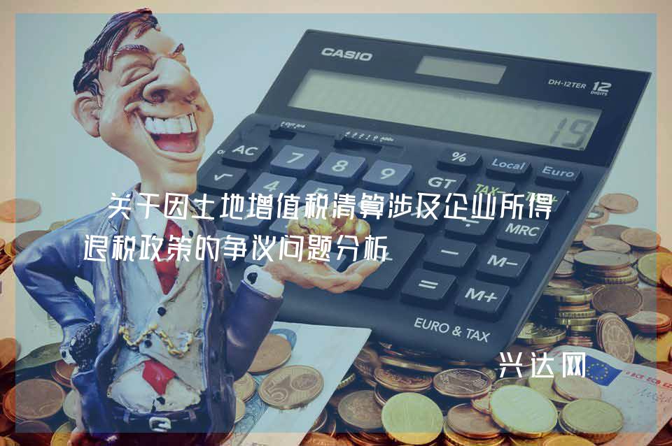 关于因土地增值税清算涉及企业所得税退税政策的争议问题分析 