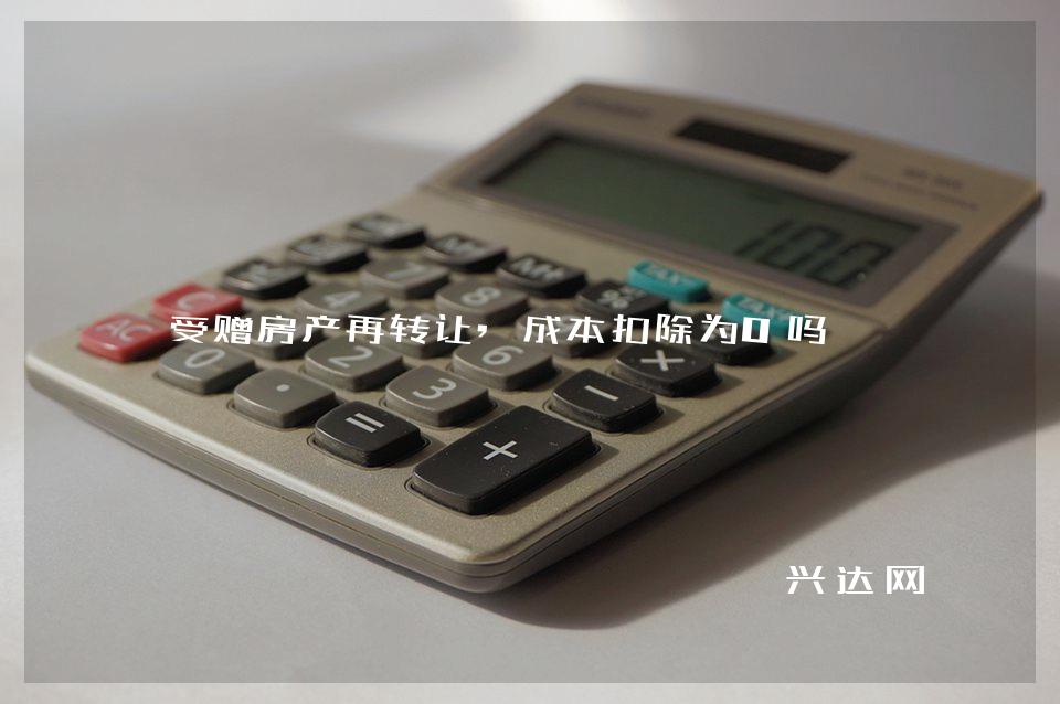 受赠房产再转让,成本扣除为0吗