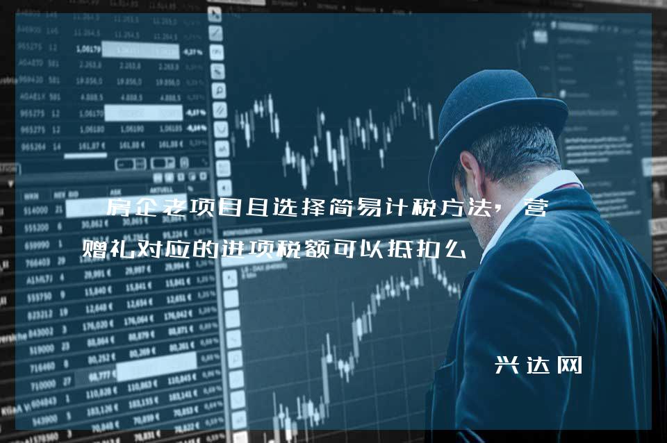房企老项目且选择简易计税方法,营销赠礼对应的进项税额可以抵扣么