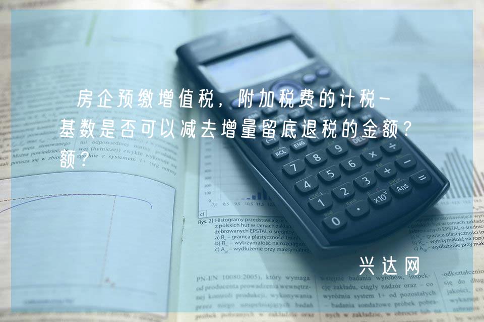 房企预缴增值税，附加税费的计税-基基数是否可以减去增量留底退税的金额？ 