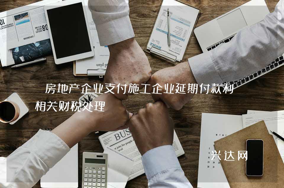 房地产企业支付施工企业延期付款利息相关财税处理 