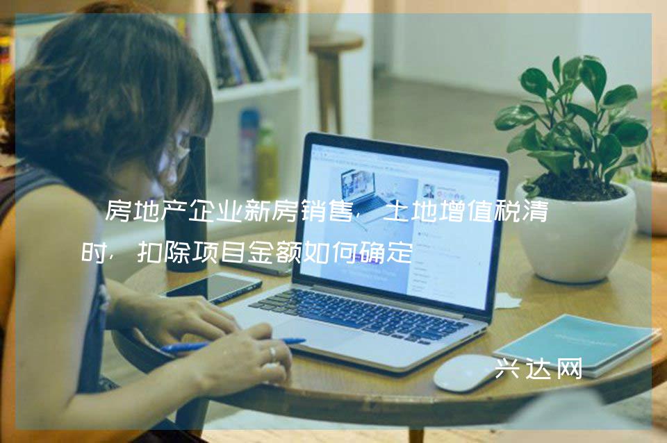 房地产企业新房销售,土地增值税清算时,扣除项目金额如何确定