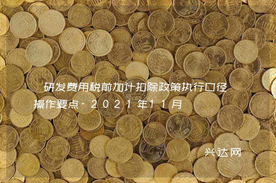 研发费用税前加计扣除政策执行口径及操作要点-2021年11月 